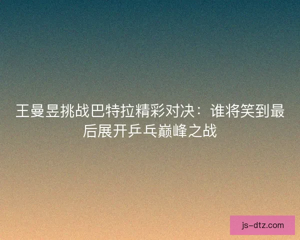 王曼昱挑战巴特拉精彩对决：谁将笑到最后展开乒乓巅峰之战