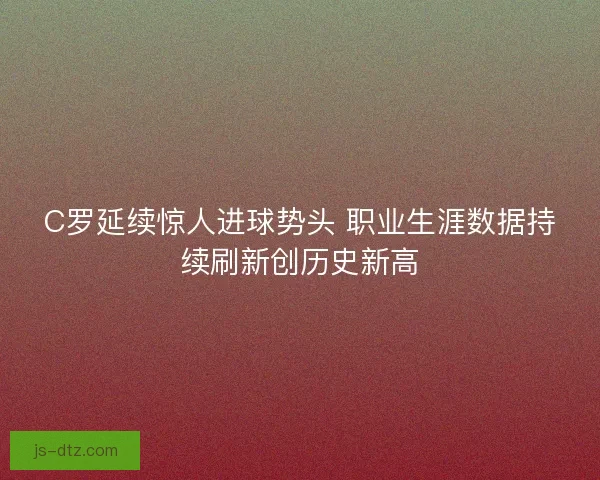 C罗延续惊人进球势头 职业生涯数据持续刷新创历史新高