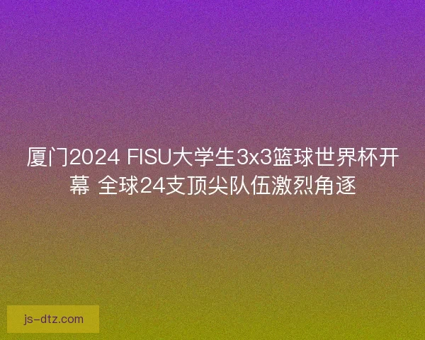 厦门2024 FISU大学生3x3篮球世界杯开幕 全球24支顶尖队伍激烈角逐