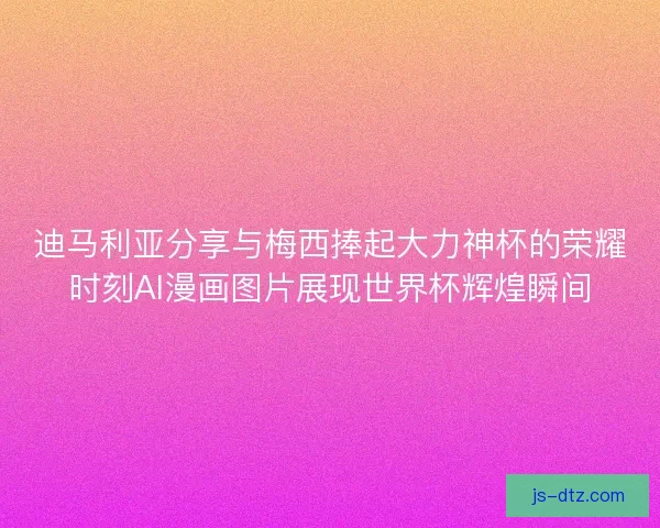 迪马利亚分享与梅西捧起大力神杯的荣耀时刻AI漫画图片展现世界杯辉煌瞬间