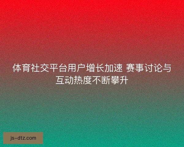 体育社交平台用户增长加速 赛事讨论与互动热度不断攀升