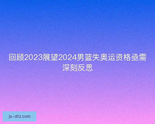 回顾2023展望2024男篮失奥运资格亟需深刻反思