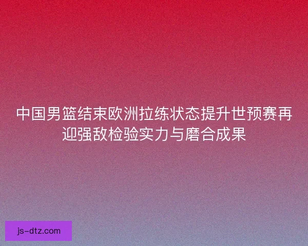 中国男篮结束欧洲拉练状态提升世预赛再迎强敌检验实力与磨合成果